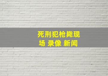 死刑犯枪毙现场 录像 新闻